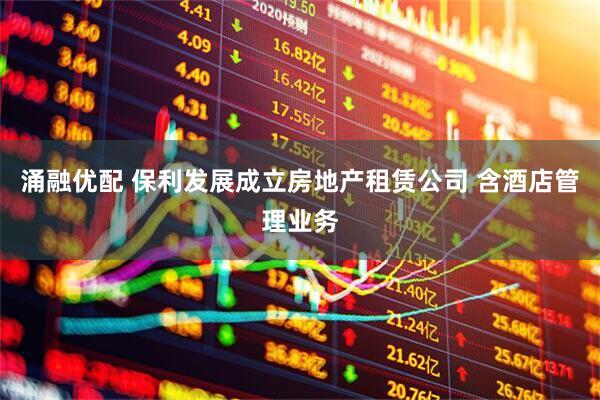 涌融优配 保利发展成立房地产租赁公司 含酒店管理业务
