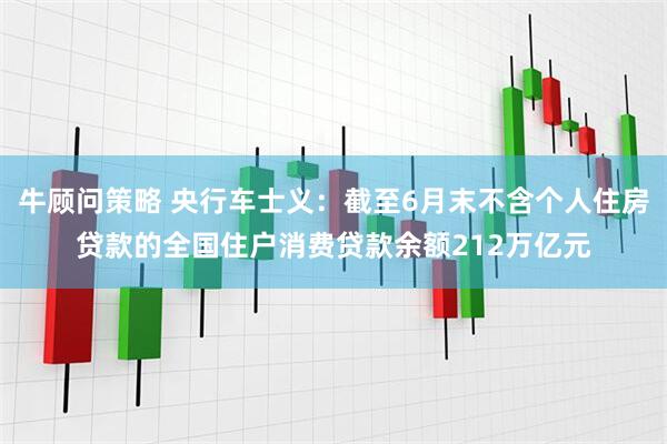 牛顾问策略 央行车士义：截至6月末不含个人住房贷款的全国住户消费贷款余额212万亿元