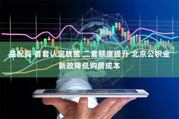 益配资 首套认定放宽 二套额度提升 北京公积金新政降低购房成本