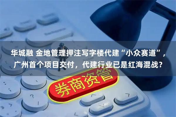 华城融 金地管理押注写字楼代建“小众赛道”，广州首个项目交付，代建行业已是红海混战？