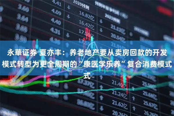 永華证券 夏亦丰：养老地产要从卖房回款的开发模式转型为更全周期的“康医学乐养”复合消费模式