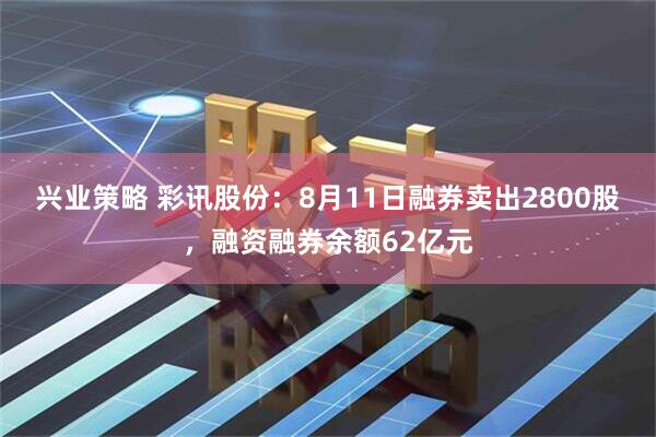 兴业策略 彩讯股份：8月11日融券卖出2800股，融资融券余额62亿元