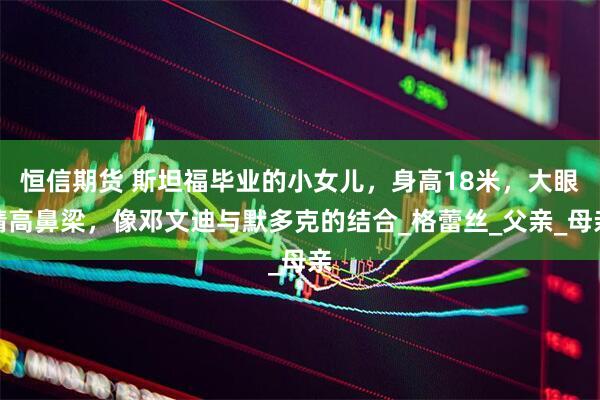 恒信期货 斯坦福毕业的小女儿，身高18米，大眼睛高鼻梁，像邓文迪与默多克的结合_格蕾丝_父亲_母亲