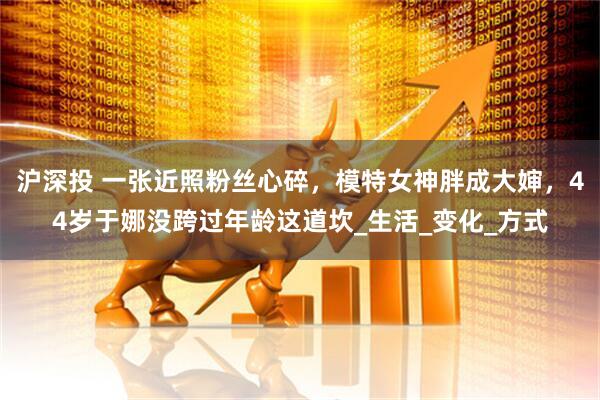 沪深投 一张近照粉丝心碎，模特女神胖成大婶，44岁于娜没跨过年龄这道坎_生活_变化_方式