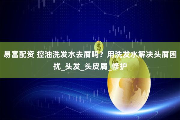 易富配资 控油洗发水去屑吗？用洗发水解决头屑困扰_头发_头皮屑_修护