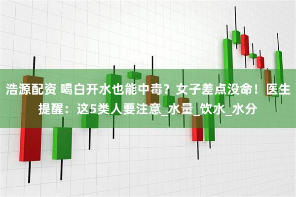 浩源配资 喝白开水也能中毒？女子差点没命！医生提醒：这5类人要注意_水量_饮水_水分