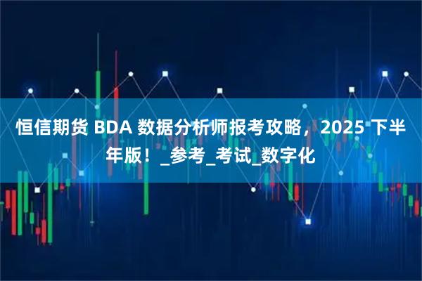 恒信期货 BDA 数据分析师报考攻略，2025 下半年版！_参考_考试_数字化