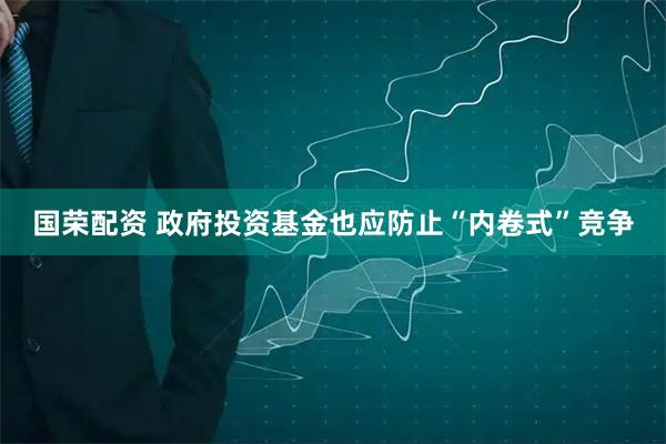 国荣配资 政府投资基金也应防止“内卷式”竞争