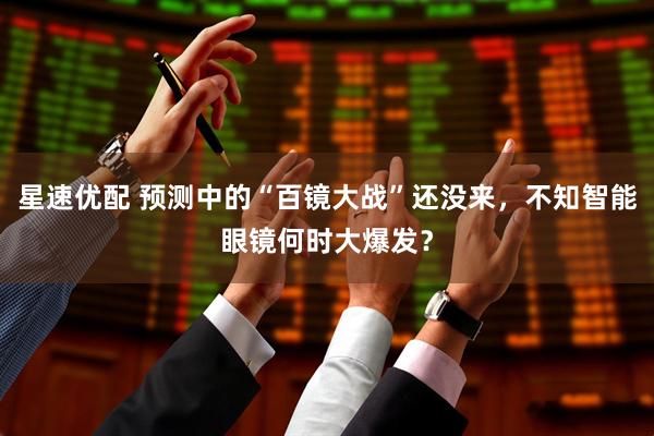 星速优配 预测中的“百镜大战”还没来，不知智能眼镜何时大爆发？