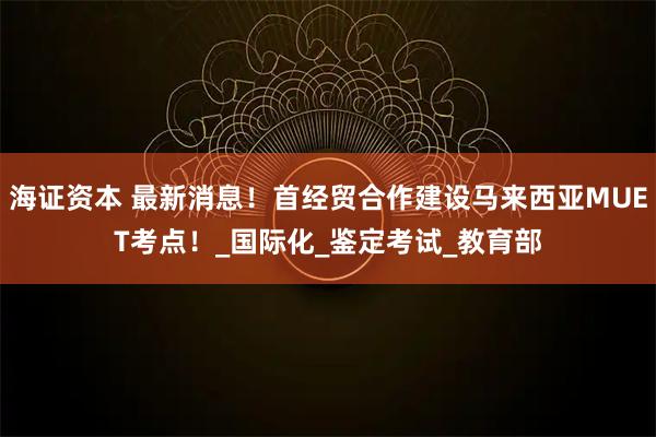 海证资本 最新消息！首经贸合作建设马来西亚MUET考点！_国际化_鉴定考试_教育部