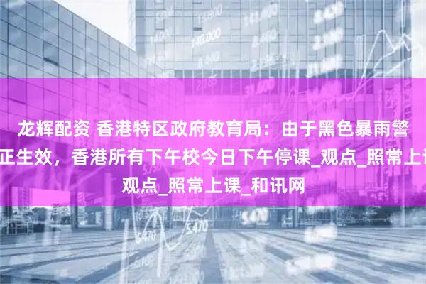 龙辉配资 香港特区政府教育局：由于黑色暴雨警告信号现正生效，香港所有下午校今日下午停课_观点_照常上课_和讯网