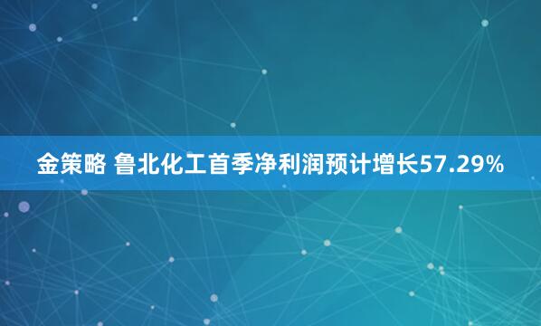 金策略 鲁北化工首季净利润预计增长57.29%
