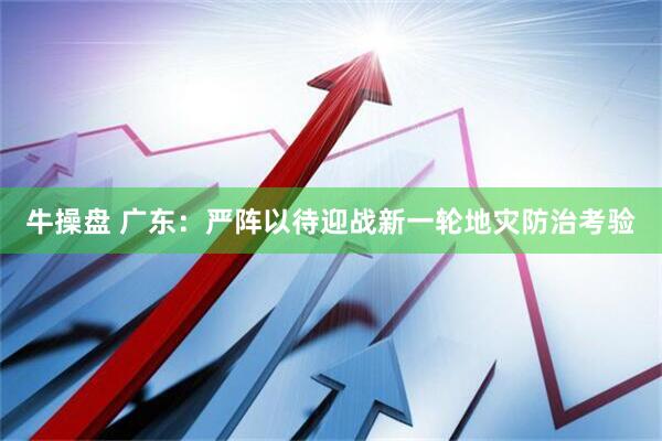 牛操盘 广东：严阵以待迎战新一轮地灾防治考验