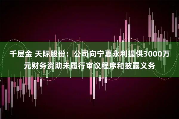千层金 天际股份：公司向宁夏永利提供3000万元财务资助未履行审议程序和披露义务