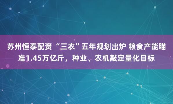 苏州恒泰配资 “三农”五年规划出炉 粮食产能瞄准1.45万亿斤，种业、农机敲定量化目标