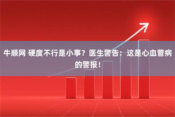 牛顺网 硬度不行是小事？医生警告：这是心血管病的警报！